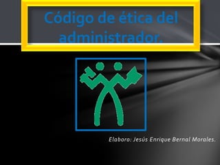 Elaboro: Jesús Enrique Bernal Morales.
Código de ética del
administrador.
 