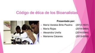 Código de ética de los Bioanalistas
Presentado por:
 María Verelsis Brito Paulino (2012-1631)
 María Rojas (2014-0464)
 Alexandra Ureña (2014-0544)
 Marianne Cáceres (2013-0059)
 