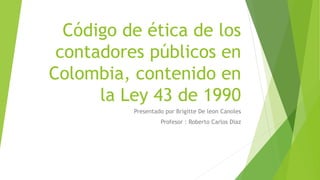 Código de ética de los
contadores públicos en
Colombia, contenido en
la Ley 43 de 1990
Presentado por Brigitte De leon Canoles
Profesor : Roberto Carlos Diaz
 