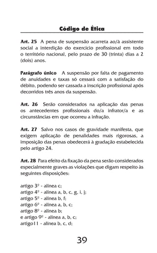 39
Art. 25 A pena de suspensão acarreta ao/à assistente
social a interdição do exercício profissional em todo
o território nacional, pelo prazo de 30 (trinta) dias a 2
(dois) anos.
Parágrafo único A suspensão por falta de pagamento
de anuidades e taxas só cessará com a satisfação do
débito, podendo ser cassada a inscrição profissional após
decorridos três anos da suspensão.
Art. 26 Serão considerados na aplicação das penas
os antecedentes profissionais do/a infrator/a e as
circunstâncias em que ocorreu a infração.
Art. 27 Salvo nos casos de gravidade manifesta, que
exigem aplicação de penalidades mais rigorosas, a
imposição das penas obedecerá à gradação estabelecida
pelo artigo 24.
Art. 28 Para efeito da fixação da pena serão considerados
especialmente graves as violações que digam respeito às
seguintes disposições:
artigo 3º - alínea c;
artigo 4º - alínea a, b, c, g, i, j;
artigo 5º - alínea b, f;
artigo 6º - alínea a, b, c;
artigo 8º - alínea b;
e artigo 9º - alínea a, b, c;
artigo11 - alínea b, c, d;
Código de Ética
 