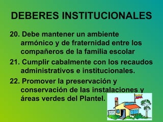 DEBERES INSTITUCIONALES   20. Debe mantener un ambiente armónico y de fraternidad entre los compañeros de la familia escolar 21. Cumplir cabalmente con los recaudos administrativos e institucionales. 22. Promover la preservación y conservación de las instalaciones y áreas verdes del Plantel. 