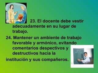 23. El docente debe vestir adecuadamente en su lugar de trabajo. 24. Mantener un ambiente de trabajo favorable y armónico, evitando comentarios despectivos y destructivos hacia la  institución y sus compañeros. 