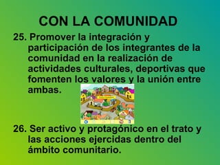 CON LA COMUNIDAD   25. Promover la integración y participación de los integrantes de la comunidad en la realización de actividades culturales, deportivas que fomenten los valores y la unión entre ambas. 26. Ser activo y protagónico en el trato y las acciones ejercidas dentro del ámbito comunitario. 