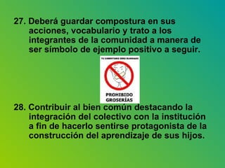 27. Deberá guardar compostura en sus acciones, vocabulario y trato a los integrantes de la comunidad a manera de ser símbolo de ejemplo positivo a seguir. 28. Contribuir al bien común destacando la integración del colectivo con la institución a fin de hacerlo sentirse protagonista de la construcción del aprendizaje de sus hijos. 
