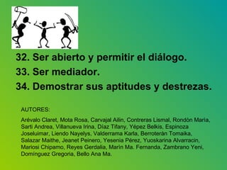 32. Ser abierto y permitir el diálogo. 33. Ser mediador. 34. Demostrar sus aptitudes y destrezas. AUTORES:  Arévalo Claret, Mota Rosa, Carvajal Ailin, Contreras Lismal, Rondòn Marìa, Sarti Andrea, Villanueva Irina, Díaz Tifany, Yépez Belkis, Espinoza Joseluimar, Liendo Nayelys, Valderrama Karla, Berroteràn Tomaika, Salazar Maithe, Jeanet Peinero, Yesenia Pérez, Yuoskarina Alvarracin, Mariosi Chipamo, Reyes Gerdalia, Marìn Ma. Fernanda, Zambrano Yeni, Domínguez Gregoria, Bello Ana Ma. 