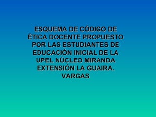 ESQUEMA DE CÓDIGO DE ÉTICA DOCENTE PROPUESTO POR LAS ESTUDIANTES DE EDUCACIÓN INICIAL DE LA UPEL NÚCLEO MIRANDA EXTENSIÓN LA GUAIRA. VARGAS 
