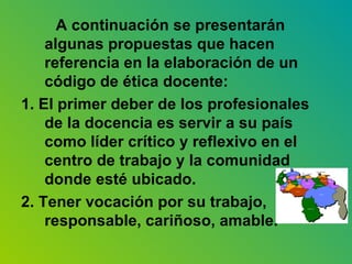 A continuación se presentarán algunas propuestas que hacen referencia en la elaboración de un código de ética docente: 1. El primer deber de los profesionales de la docencia es servir a su país como líder crítico y reflexivo en el centro de trabajo y la comunidad donde esté ubicado. 2. Tener vocación por su trabajo, responsable, cariñoso, amable. 