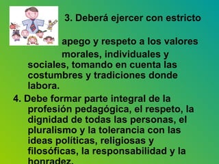 3. Deberá ejercer con estricto  apego y respeto a los valores  morales, individuales y sociales, tomando en cuenta las costumbres y tradiciones donde labora. 4. Debe formar parte integral de la profesión pedagógica, el respeto, la dignidad de todas las personas, el pluralismo y la tolerancia con las ideas políticas, religiosas y filosóficas, la responsabilidad y la honradez. 