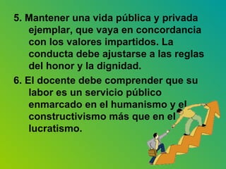 5. Mantener una vida pública y privada ejemplar, que vaya en concordancia con los valores impartidos. La conducta debe ajustarse a las reglas del honor y la dignidad. 6. El docente debe comprender que su labor es un servicio público enmarcado en el humanismo y el constructivismo más que en el lucratismo. 