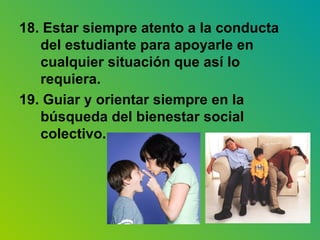 18. Estar siempre atento a la conducta del estudiante para apoyarle en cualquier situación que así lo requiera. 19. Guiar y orientar siempre en la búsqueda del bienestar social colectivo. 