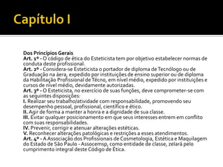 Dos Princípios Gerais
Art. 1º - O código de ética do Esteticista tem por objetivo estabelecer normas de
conduta deste profissional.
Art. 2º - Considera-se Esteticista o portador de diploma de Tecnólogo ou de
Graduação na áera, expedido por instituições de ensino superior ou de diploma
da Habilitação Profissional de Técno, em nível médio, expedido por instituições e
cursos de nível médio, devidamente autorizadas.
Art. 3º - O Esteticista, no exercício de suas funções, deve comprometer-se com
as seguintes disposições:
I. Realizar seu trabalho/atividade com responsabilidade, promovendo seu
desempenho pessoal, profissional, científico e ético.
II. Agir de forma a manter a honra e a dignidade de sua classe.
III. Evitar qualquer posicionamento em que seus interesses entrem em conflito
com suas responsabilidades.
IV. Prevenir, corrigir e atenuar alterações estéticas.
V. Reconhecer alterações patológicas e restrições a esses atendimentos.
Art. 4º - A Associação dos Profissionais de Cosmetologia, Estética e Maquilagem
do Estado de São Paulo - Assocemsp, como entidade de classe, zelará pelo
cumprimento integral deste Código de Ética.
 