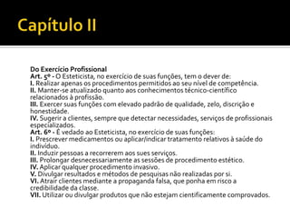 Do Exercício Profissional
Art. 5º - O Esteticista, no exercício de suas funções, tem o dever de:
I. Realizar apenas os procedimentos permitidos ao seu nível de competência.
II. Manter-se atualizado quanto aos conhecimentos técnico-científico
relacionados à profissão.
III. Exercer suas funções com elevado padrão de qualidade, zelo, discrição e
honestidade.
IV. Sugerir a clientes, sempre que detectar necessidades, serviços de profissionais
especializados.
Art. 6º - É vedado ao Esteticista, no exercício de suas funções:
I. Prescrever medicamentos ou aplicar/indicar tratamento relativos à saúde do
indivíduo.
II. Induzir pessoas a recorrerem aos sues serviços.
III. Prolongar desnecessariamente as sessões de procedimento estético.
IV. Aplicar qualquer procedimento invasivo.
V. Divulgar resultados e métodos de pesquisas não realizadas por si.
VI. Atrair clientes mediante a propaganda falsa, que ponha em risco a
credibilidade da classe.
VII. Utilizar ou divulgar produtos que não estejam cientificamente comprovados.
 