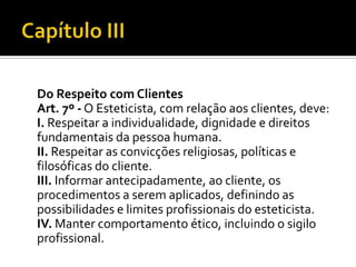 Do Respeito com Clientes
Art. 7º - O Esteticista, com relação aos clientes, deve:
I. Respeitar a individualidade, dignidade e direitos
fundamentais da pessoa humana.
II. Respeitar as convicções religiosas, políticas e
filosóficas do cliente.
III. Informar antecipadamente, ao cliente, os
procedimentos a serem aplicados, definindo as
possibilidades e limites profissionais do esteticista.
IV. Manter comportamento ético, incluindo o sigilo
profissional.
 
