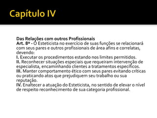 Das Relações com outros Profissionais
Art. 8º - O Esteticista no exercício de suas funções se relacionará
com seus pares e outros profissionais de área afins e correlatas,
devendo:
I. Executar os procedimentos estando nos limites permitidos.
II. Reconhecer situações especiais que requeiram intervenção de
especialista, encaminhando clientes a tratamentos específicos.
III. Manter comportamento ético com seus pares evitando críticas
ou praticando atos que prejudiquem seu trabalho ou sua
reputação.
IV. Enaltecer a atuação do Esteticista, no sentido de elevar o nível
de respeito reconhecimento de sua categoria profissional.
 