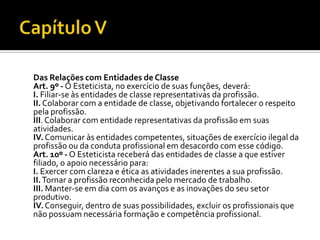 Das Relações com Entidades de Classe
Art. 9º - O Esteticista, no exercício de suas funções, deverá:
I. Filiar-se às entidades de classe representativas da profissão.
II. Colaborar com a entidade de classe, objetivando fortalecer o respeito
pela profissão.
III. Colaborar com entidade representativas da profissão em suas
atividades.
IV. Comunicar às entidades competentes, situações de exercício ilegal da
profissão ou da conduta profissional em desacordo com esse código.
Art. 10º - O Esteticista receberá das entidades de classe a que estiver
filiado, o apoio necessário para:
I. Exercer com clareza e ética as atividades inerentes a sua profissão.
II. Tornar a profissão reconhecida pelo mercado de trabalho.
III. Manter-se em dia com os avanços e as inovações do seu setor
produtivo.
IV. Conseguir, dentro de suas possibilidades, excluir os profissionais que
não possuam necessária formação e competência profissional.
 