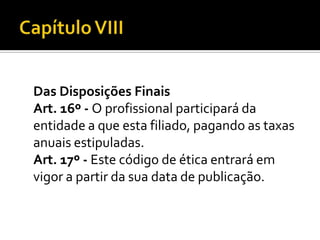 Das Disposições Finais
Art. 16º - O profissional participará da
entidade a que esta filiado, pagando as taxas
anuais estipuladas.
Art. 17º - Este código de ética entrará em
vigor a partir da sua data de publicação.
 