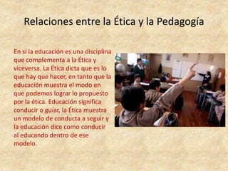Relaciones entre la Ética y la Pedagogía
En sí la educación es una disciplina
que complementa a la Ética y
viceversa. La Ética dicta que es lo
que hay que hacer, en tanto que la
educación muestra el modo en
que podemos lograr lo propuesto
por la ética. Educación significa
conducir o guiar, la Ética muestra
un modelo de conducta a seguir y
la educación dice como conducir
al educando dentro de ese
modelo.
 