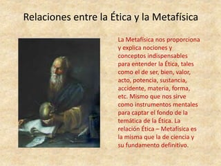 Relaciones entre la Ética y la Metafísica
La Metafísica nos proporciona
y explica nociones y
conceptos indispensables
para entender la Ética, tales
como el de ser, bien, valor,
acto, potencia, sustancia,
accidente, materia, forma,
etc. Mismo que nos sirve
como instrumentos mentales
para captar el fondo de la
temática de la Ética. La
relación Ética – Metafísica es
la misma que la de ciencia y
su fundamento definitivo.
 
