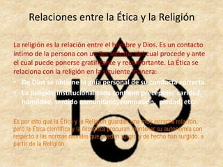 Relaciones entre la Ética y la Religión
La religión es la relación entre el hombre y Dios. Es un contacto
íntimo de la persona con un Ser infinito, del cual procede y ante
el cual puede ponerse gratificante y reconfortante. La Ética se
relaciona con la religión en la siguiente manera:
• De Dios se obtiene la guía personal de su conducta correcta.
• La Religión institucionalizada contiene preceptos: caridad,
humildad, sentido comunitario, compasión, piedad, etc.
Es por esto qué la Ética y la Religión guardan una muy estrecha relación,
pero la Ética científica y la filosófica procuran mantener su autonomía con
respecto a las normas morales que pueden surgir, y de hecho han surgido, a
partir de la Religión
 