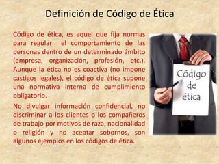 Definición de Código de Ética
Código de ética, es aquel que fija normas
para regular el comportamiento de las
personas dentro de un determinado ámbito
(empresa, organización, profesión, etc.).
Aunque la ética no es coactiva (no impone
castigos legales), el código de ética supone
una normativa interna de cumplimiento
obligatorio.
No divulgar información confidencial, no
discriminar a los clientes o los compañeros
de trabajo por motivos de raza, nacionalidad
o religión y no aceptar sobornos, son
algunos ejemplos en los códigos de ética.
 