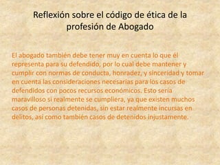 Reflexión sobre el código de ética de la
profesión de Abogado
El abogado también debe tener muy en cuenta lo que él
representa para su defendido, por lo cual debe mantener y
cumplir con normas de conducta, honradez, y sinceridad y tomar
en cuenta las consideraciones necesarias para los casos de
defendidos con pocos recursos económicos. Esto sería
maravilloso si realmente se cumpliera, ya que existen muchos
casos de personas detenidas, sin estar realmente incursas en
delitos, así como también casos de detenidos injustamente.
 