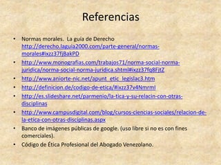 Referencias
• Normas morales. La guía de Derecho
http://derecho.laguia2000.com/parte-general/normas-
morales#ixzz37fjBakPD
• http://www.monografias.com/trabajos71/norma-social-norma-
juridica/norma-social-norma-juridica.shtml#ixzz37fq8FjtZ
• http://www.aniorte-nic.net/apunt_etic_legislac3.htm
• http://definicion.de/codigo-de-etica/#ixzz37v4NmrmI
• http://es.slideshare.net/parmenio/la-tica-y-su-relacin-con-otras-
disciplinas
• http://www.campusdigital.com/blog/cursos-ciencias-sociales/relacion-de-
la-etica-con-otras-disciplinas.aspx
• Banco de imágenes públicas de google. (uso libre si no es con fines
comerciales).
• Código de Ética Profesional del Abogado Venezolano.
 