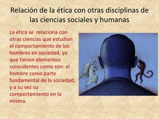 Relación de la ética con otras disciplinas de
las ciencias sociales y humanas
La ética se relaciona con
otras ciencias que estudian
el comportamiento de los
hombres en sociedad, ya
que tienen elementos
coincidentes como son: el
hombre como parte
fundamental de la sociedad,
y a su vez su
comportamiento en la
misma.
 