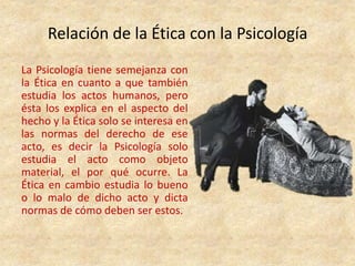 Relación de la Ética con la Psicología
La Psicología tiene semejanza con
la Ética en cuanto a que también
estudia los actos humanos, pero
ésta los explica en el aspecto del
hecho y la Ética solo se interesa en
las normas del derecho de ese
acto, es decir la Psicología solo
estudia el acto como objeto
material, el por qué ocurre. La
Ética en cambio estudia lo bueno
o lo malo de dicho acto y dicta
normas de cómo deben ser estos.
 