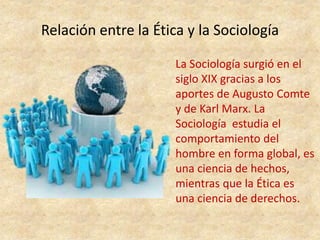 Relación entre la Ética y la Sociología
La Sociología surgió en el
siglo XIX gracias a los
aportes de Augusto Comte
y de Karl Marx. La
Sociología estudia el
comportamiento del
hombre en forma global, es
una ciencia de hechos,
mientras que la Ética es
una ciencia de derechos.
 