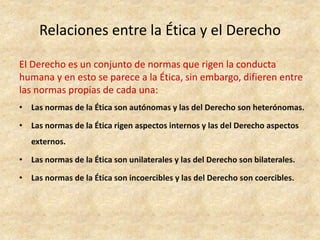Relaciones entre la Ética y el Derecho
El Derecho es un conjunto de normas que rigen la conducta
humana y en esto se parece a la Ética, sin embargo, difieren entre
las normas propias de cada una:
• Las normas de la Ética son autónomas y las del Derecho son heterónomas.
• Las normas de la Ética rigen aspectos internos y las del Derecho aspectos
externos.
• Las normas de la Ética son unilaterales y las del Derecho son bilaterales.
• Las normas de la Ética son incoercibles y las del Derecho son coercibles.
 