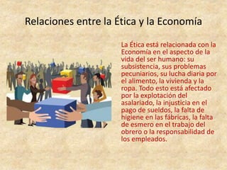 Relaciones entre la Ética y la Economía
La Ética está relacionada con la
Economía en el aspecto de la
vida del ser humano: su
subsistencia, sus problemas
pecuniarios, su lucha diaria por
el alimento, la vivienda y la
ropa. Todo esto está afectado
por la explotación del
asalariado, la injusticia en el
pago de sueldos, la falta de
higiene en las fábricas, la falta
de esmero en el trabajo del
obrero o la responsabilidad de
los empleados.
 