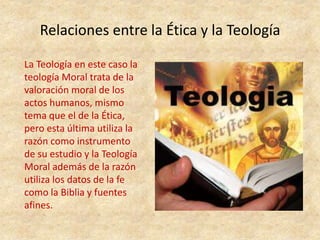 Relaciones entre la Ética y la Teología
La Teología en este caso la
teología Moral trata de la
valoración moral de los
actos humanos, mismo
tema que el de la Ética,
pero esta última utiliza la
razón como instrumento
de su estudio y la Teología
Moral además de la razón
utiliza los datos de la fe
como la Biblia y fuentes
afines.
 