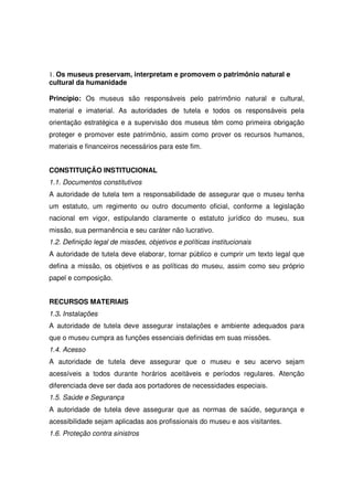 1. Os museus preservam, interpretam e promovem o patrimônio natural e
cultural da humanidade

Princípio: Os museus são responsáveis pelo patrimônio natural e cultural,
material e imaterial. As autoridades de tutela e todos os responsáveis pela
orientação estratégica e a supervisão dos museus têm como primeira obrigação
proteger e promover este patrimônio, assim como prover os recursos humanos,
materiais e financeiros necessários para este fim.


CONSTITUIÇÃO INSTITUCIONAL
1.1. Documentos constitutivos
A autoridade de tutela tem a responsabilidade de assegurar que o museu tenha
um estatuto, um regimento ou outro documento oficial, conforme a legislação
nacional em vigor, estipulando claramente o estatuto jurídico do museu, sua
missão, sua permanência e seu caráter não lucrativo.
1.2. Definição legal de missões, objetivos e políticas institucionais
A autoridade de tutela deve elaborar, tornar público e cumprir um texto legal que
defina a missão, os objetivos e as políticas do museu, assim como seu próprio
papel e composição.


RECURSOS MATERIAIS
1.3. Instalações
A autoridade de tutela deve assegurar instalações e ambiente adequados para
que o museu cumpra as funções essenciais definidas em suas missões.
1.4. Acesso
A autoridade de tutela deve assegurar que o museu e seu acervo sejam
acessíveis a todos durante horários aceitáveis e períodos regulares. Atenção
diferenciada deve ser dada aos portadores de necessidades especiais.
1.5. Saúde e Segurança
A autoridade de tutela deve assegurar que as normas de saúde, segurança e
acessibilidade sejam aplicadas aos profissionais do museu e aos visitantes.
1.6. Proteção contra sinistros
 