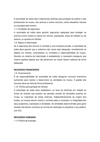 A autoridade de tutela deve implementar políticas para proteção do público e dos
profissionais do museu, dos acervos e outros recursos, contra desastres naturais
ou causados pelo homem.
1.7. Condições de segurança
A autoridade de tutela deve garantir segurança adequada para proteger os
acervos contra roubos ou danos em vitrinas, exposições, áreas de trabalho ou de
reserva, ou quando em trânsito.
1.8. Seguro e indenização
Se a segurança dos acervos é confiada a uma empresa privada, a autoridade de
tutela deve garantir que a cobertura dos riscos seja adequada, considerando os
objetos em trânsito, emprestados ou confiados à responsabilidade do museu.
Quando um sistema de indenização é estabelecido, é necessário assegurar que
mesmo aqueles objetos que não pertencem ao museu fiquem cobertos de forma
adequada.


RECURSOS FINANCEIROS
1.9. Financiamento
É de responsabilidade da autoridade de tutela assegurar recursos financeiros
suficientes para realizar e desenvolver as atividades do museu. A gestão dos
recursos deve ser feita de forma profissional.
1.10. Política para geração de receitas
A autoridade de tutela deve estabelecer um texto de diretrizes em relação às
fontes de receitas que possam ser geradas através de atividades próprias do
museu ou originárias de fontes externas. Independentemente da origem dos
fundos, os museus devem manter o controle sobre o conteúdo e a integridade dos
seus programas, exposições e atividades. As atividades desenvolvidas para gerar
receitas não devem contrariar as normas da instituição ou prejudicar o seu público.
(ver 6.6).


RECURSOS HUMANOS
1.11.Política de emprego
 