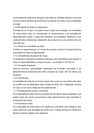 A autoridade de tutela deve assegurar que todas as medidas relativas a recursos
humanos sejam tomadas de acordo com as políticas do museu e com a legislação
em vigor.
1.12 Nomeação de diretor ou responsável
A direção de um museu é um posto-chave e, para sua nomeação, as autoridades
de tutela devem levar em consideração os conhecimentos e as competências
requeridas para ocupar o cargo com eficiência. Às qualidades intelectuais e aos
conhecimentos profissionais necessários deve associar-se uma conduta ética do
mais alto rigor.
1.13. Acesso às autoridades de tutela
O diretor ou responsável por um museu deve prestar contas e ter acesso direto às
autoridades de tutela correspondentes.
1.14. Competências do pessoal de museu
É necessária a admissão de pessoal qualificado, com competência para atender a
todas as responsabilidades a cargo do museu. ( ver também 2.19; 2.24; 8).
1.15. Formação de pessoal
Deve-se promover oportunidades adequadas de formação continuada e de
desenvolvimento profissional para todo o pessoal do museu afim de manter sua
eficiência.
1.16. Conflito ético
A autoridade de tutela de um museu jamais deve exigir que os profissionais ajam
em conflito com as disposições deste Código de Ética, com a legislação nacional
em vigor ou com outro código de ética especializado.
1.17. Profissionais de museu e voluntários
Se a autoridade de tutela recorre ao trabalho de voluntários, deve estabelecer uma
política oficial, por escrito, que promova o bom relacionamento entre voluntários e
profissionais de museu.
1.18 Voluntários e ética
Se a autoridade de tutela recorre ao trabalho de voluntários deve assegurar que
estes conduzam suas atividades de acordo com o Código de Ética do ICOM para
Museus e demais códigos e leis aplicáveis.
 