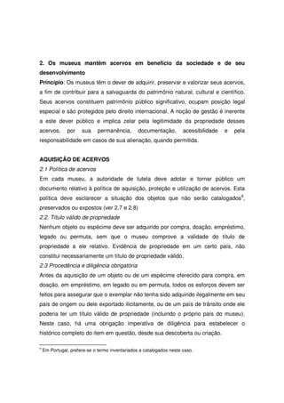 2. Os museus mantêm acervos em benefício da sociedade e de seu
desenvolvimento
Princípio: Os museus têm o dever de adquirir, preservar e valorizar seus acervos,
a fim de contribuir para a salvaguarda do patrimônio natural, cultural e científico.
Seus acervos constituem patrimônio público significativo, ocupam posição legal
especial e são protegidos pelo direito internacional. A noção de gestão é inerente
a este dever público e implica zelar pela legitimidade da propriedade desses
acervos,       por    sua     permanência,       documentação,        acessibilidade   e   pela
responsabilidade em casos de sua alienação, quando permitida.


AQUISIÇÃO DE ACERVOS
2.1 Política de acervos
Em cada museu, a autoridade de tutela deve adotar e tornar público um
documento relativo à política de aquisição, proteção e utilização de acervos. Esta
política deve esclarecer a situação dos objetos que não serão catalogados9,
preservados ou expostos (ver 2.7 e 2.8)
2.2. Título válido de propriedade
Nenhum objeto ou espécime deve ser adquirido por compra, doação, empréstimo,
legado ou permuta, sem que o museu comprove a validade do título de
propriedade a ele relativo. Evidência de propriedade em um certo país, não
constitui necessariamente um título de propriedade válido.
2.3 Procedência e diligência obrigatória
Antes da aquisição de um objeto ou de um espécime oferecido para compra, em
doação, em empréstimo, em legado ou em permuta, todos os esforços devem ser
feitos para assegurar que o exemplar não tenha sido adquirido ilegalmente em seu
país de origem ou dele exportado ilicitamente, ou de um país de trânsito onde ele
poderia ter um título válido de propriedade (incluindo o próprio país do museu).
Neste caso, há uma obrigação imperativa de diligência para estabelecer o
histórico completo do item em questão, desde sua descoberta ou criação.

9
    Em Portugal, prefere-se o termo inventariados a catalogados neste caso.
 
