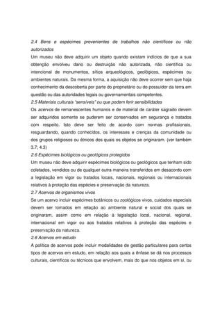 2.4 Bens e espécimes provenientes de trabalhos não científicos ou não
autorizados
Um museu não deve adquirir um objeto quando existam indícios de que a sua
obtenção envolveu dano ou destruição não autorizada, não científica ou
intencional de monumentos, sítios arqueológicos, geológicos, espécimes ou
ambientes naturais. Da mesma forma, a aquisição não deve ocorrer sem que haja
conhecimento da descoberta por parte do proprietário ou do possuidor da terra em
questão ou das autoridades legais ou governamentais competentes.
2.5 Materiais culturais “sensíveis” ou que podem ferir sensibilidades
Os acervos de remanescentes humanos e de material de caráter sagrado devem
ser adquiridos somente se puderem ser conservados em segurança e tratados
com respeito. Isto deve ser feito de acordo com normas profissionais,
resguardando, quando conhecidos, os interesses e crenças da comunidade ou
dos grupos religiosos ou étnicos dos quais os objetos se originaram. (ver também
3.7; 4.3)
2.6 Espécimes biológicos ou geológicos protegidos
Um museu não deve adquirir espécimes biológicos ou geológicos que tenham sido
coletados, vendidos ou de qualquer outra maneira transferidos em desacordo com
a legislação em vigor ou tratados locais, nacionais, regionais ou internacionais
relativos à proteção das espécies e preservação da natureza.
2.7 Acervos de organismos vivos
Se um acervo incluir espécimes botânicos ou zoológicos vivos, cuidados especiais
devem ser tomados em relação ao ambiente natural e social dos quais se
originaram, assim como em relação à legislação local, nacional, regional,
internacional em vigor ou aos tratados relativos à proteção das espécies e
preservação da natureza.
2.8 Acervos em estudo
A política de acervos pode incluir modalidades de gestão particulares para certos
tipos de acervos em estudo, em relação aos quais a ênfase se dá nos processos
culturais, científicos ou técnicos que envolvem, mais do que nos objetos em si, ou
 