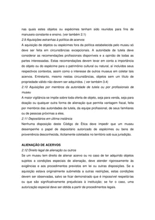 nas quais estes objetos ou espécimes tenham sido reunidos para fins de
manuseio constante e ensino. (ver também 2.1)
2.9 Aquisições estranhas à política de acervos
A aquisição de objetos ou espécimes fora da política estabelecida pelo museu só
deve ser feita em circunstâncias excepcionais. A autoridade de tutela deve
considerar as recomendações profissionais disponíveis e a opinião de todas as
partes interessadas. Estas recomendações devem levar em conta a importância
do objeto ou do espécime para o patrimônio cultural ou natural, aí incluídos seus
respectivos contextos, assim como o interesse de outros museus em coletar tais
acervos. Entretanto, mesmo nestas circunstâncias, objetos sem um título de
propriedade válido não devem ser adquiridos. ( ver também 3.4)
2.10 Aquisições por membros da autoridade de tutela ou por profissionais de
museu
A maior vigilância se impõe sobre toda oferta de objeto, seja para venda, seja para
doação ou qualquer outra forma de alienação que permita vantagem fiscal, feita
por membros das autoridades de tutela, da equipe profissional, de seus familiares
ou de pessoas próximas a eles.
2.11 Depositários em última instância
Nenhuma disposição deste Código de Ética deve impedir que um museu
desempenhe o papel de depositário autorizado de espécimes ou bens de
proveniência desconhecida, ilicitamente coletados no território sob sua jurisdição.


ALIENAÇÃO DE ACERVOS
2.12 Direito legal de alienação ou outros
Se um museu tem direito de alienar acervo ou no caso de ter adquirido objetos
sujeitos a condições especiais de alienação, deve atender rigorosamente às
exigências e aos procedimentos previstos em lei ou outras disposições. Se a
aquisição estava originalmente submetida a outras restrições, estas condições
devem ser observadas, salvo se ficar demonstrado que é impossível respeitá-las
ou que são significativamente prejudiciais à instituição; se for o caso, uma
autorização especial deve ser obtida a partir de procedimentos legais.
 