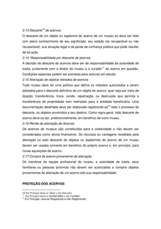 2.13 Descarte10 de acervos
O descarte de um objeto ou espécime do acervo de um museu só deve ser feito
com pleno conhecimento de seu significado, seu estado (se recuperável ou não
recuperável), sua situação legal e da perda de confiança pública que pode resultar
de tal ação.
2.14. Responsabilidade por descarte de acervos
A decisão de descarte de acervos deve ser de responsabilidade da autoridade de
tutela, juntamente com o diretor do museu e o curador11 do acervo em questão.
Condições especiais podem ser previstas para acervos em estudo.
2.15 Alienação de objetos retirados de acervos
Todo museu deve ter uma política que defina os métodos autorizados a serem
adotados para o descarte definitivo de um objeto do acervo, quer seja por meio de
doação, transferência, troca, venda, repatriação, ou destruição que permita a
transferência de propriedade sem restrições para a entidade beneficiária. Uma
documentação detalhada deve ser elaborada registrando-se12 todo o processo de
descarte, os objetos envolvidos e seu destino. Como regra geral, todo descarte de
acervo deve se dar, preferencialmente, em benefício de outro museu.
2.16 Renda da alienação de Acervos
Os acervos de museus são constituídos para a coletividade e não devem ser
considerados como ativos financeiros. Os recursos ou vantagens recebidos pela
alienação ou pelo descarte de objetos ou espécimes do acervo de um museu
devem ser usados somente em benefício do próprio acervo e, em princípio, para
novas aquisições de acervo.
2.17 Compra de acervo proveniente de alienação
Os membros da equipe profissional do museu, a autoridade de tutela, seus
familiares ou pessoas próximas não devem ser autorizados a comprar objetos
provenientes de alienação de um acervo sob sua responsabilidade.


PROTEÇÃO DOS ACERVOS

10 Em Portugal adota-se Abate e não Descarte.
11
   Em Portugal adota-se conservador e não Curador.
12
   Em Portugal, nota-se Registando e não Registrando
 