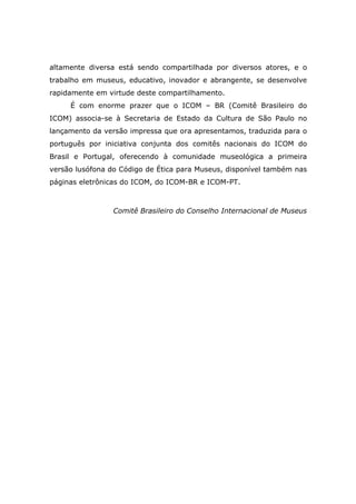 altamente diversa está sendo compartilhada por diversos atores, e o
trabalho em museus, educativo, inovador e abrangente, se desenvolve
rapidamente em virtude deste compartilhamento.
     É com enorme prazer que o ICOM – BR (Comitê Brasileiro do
ICOM) associa-se à Secretaria de Estado da Cultura de São Paulo no
lançamento da versão impressa que ora apresentamos, traduzida para o
português por iniciativa conjunta dos comitês nacionais do ICOM do
Brasil e Portugal, oferecendo à comunidade museológica a primeira
versão lusófona do Código de Ética para Museus, disponível também nas
páginas eletrônicas do ICOM, do ICOM-BR e ICOM-PT.



                 Comitê Brasileiro do Conselho Internacional de Museus
 