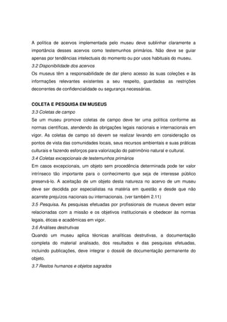 A política de acervos implementada pelo museu deve sublinhar claramente a
importância desses acervos como testemunhos primários. Não deve se guiar
apenas por tendências intelectuais do momento ou por usos habituais do museu.
3.2 Disponibilidade dos acervos
Os museus têm a responsabilidade de dar pleno acesso às suas coleções e às
informações relevantes existentes a seu respeito, guardadas as restrições
decorrentes de confidencialidade ou segurança necessárias.


COLETA E PESQUISA EM MUSEUS
3.3 Coletas de campo
Se um museu promove coletas de campo deve ter uma política conforme as
normas científicas, atendendo às obrigações legais nacionais e internacionais em
vigor. As coletas de campo só devem se realizar levando em consideração os
pontos de vista das comunidades locais, seus recursos ambientais e suas práticas
culturais e fazendo esforços para valorização do patrimônio natural e cultural.
3.4 Coletas excepcionais de testemunhos primários
Em casos excepcionais, um objeto sem procedência determinada pode ter valor
intrínseco tão importante para o conhecimento que seja de interesse público
preservá-lo. A aceitação de um objeto desta natureza no acervo de um museu
deve ser decidida por especialistas na matéria em questão e desde que não
acarrete prejuízos nacionais ou internacionais. (ver também 2.11)
3.5 Pesquisa. As pesquisas efetuadas por profissionais de museus devem estar
relacionadas com a missão e os objetivos institucionais e obedecer às normas
legais, éticas e acadêmicas em vigor.
3.6 Análises destrutivas
Quando um museu aplica técnicas analíticas destrutivas, a documentação
completa do material analisado, dos resultados e das pesquisas efetuadas,
incluindo publicações, deve integrar o dossiê de documentação permanente do
objeto.
3.7 Restos humanos e objetos sagrados
 