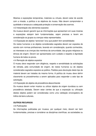 Mostras e exposições temporárias, materiais ou virtuais, devem estar de acordo
com a missão, a política e os objetivos do museu. Não devem comprometer a
qualidade e tampouco a adequada proteção e conservação dos acervos.
4.2 Interpretação dos elementos expostos
Os museus devem garantir que as informações que apresentam em suas mostras
e exposições estejam bem fundamentadas, sejam precisas e levem em
consideração os grupos ou crenças nelas representados.
4.3 Exposição de objetos “sensíveis” e/ou que podem ferir sensibilidades
Os restos humanos e os objetos considerados sagrados devem ser expostos de
acordo com normas profissionais, levando em consideração, quando conhecidos,
os interesses e as crenças dos membros da comunidade, dos grupos religiosos ou
étnicos de origem. Devem ser apresentados com cuidado e respeito à dignidade
humana de todos os povos.
4.4 Remoção de objetos expostos
O museu deve responder com diligência, respeito e sensibilidade às solicitações
de retirada, pela comunidade de origem, de restos humanos ou de objetos
considerados sagrados expostos ao público. Pedidos para devolução deste tipo de
material devem ser tratados da mesma forma. A política do museu deve definir
claramente os procedimentos a serem aplicados para responder a este tipo de
solicitação.
4.5 Exposição de objetos de procedência desconhecida
Os museus devem evitar mostrar ou utilizar objetos de origem duvidosa ou sem
procedência atestada. Devem estar cientes de que a exposição ou utilização
destes objetos podem ser consideradas como uma validação encorajadora do
tráfico de bens culturais.


OUTROS RECURSOS
4.6 Publicações
As informações publicadas por museus, por qualquer meio, devem ser bem
fundamentadas, precisas e considerar as disciplinas científicas, as sociedades ou
 