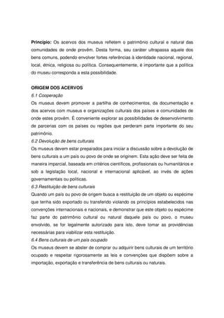 Princípio: Os acervos dos museus refletem o patrimônio cultural e natural das
comunidades de onde provêm. Desta forma, seu caráter ultrapassa aquele dos
bens comuns, podendo envolver fortes referências à identidade nacional, regional,
local, étnica, religiosa ou política. Consequentemente, é importante que a política
do museu corresponda a esta possibilidade.


ORIGEM DOS ACERVOS
6.1 Cooperação
Os museus devem promover a partilha de conhecimentos, da documentação e
dos acervos com museus e organizações culturais dos países e comunidades de
onde estes provêm. É conveniente explorar as possibilidades de desenvolvimento
de parcerias com os países ou regiões que perderam parte importante do seu
patrimônio.
6.2 Devolução de bens culturais
Os museus devem estar preparados para iniciar a discussão sobre a devolução de
bens culturais a um país ou povo de onde se originem. Esta ação deve ser feita de
maneira imparcial, baseada em critérios científicos, profissionais ou humanitários e
sob a legislação local, nacional e internacional aplicável, ao invés de ações
governamentais ou políticas.
6.3 Restituição de bens culturais
Quando um país ou povo de origem busca a restituição de um objeto ou espécime
que tenha sido exportado ou transferido violando os princípios estabelecidos nas
convenções internacionais e nacionais, e demonstrar que este objeto ou espécime
faz parte do patrimônio cultural ou natural daquele país ou povo, o museu
envolvido, se for legalmente autorizado para isto, deve tomar as providências
necessárias para viabilizar esta restituição.
6.4 Bens culturais de um país ocupado
Os museus devem se abster de comprar ou adquirir bens culturais de um território
ocupado e respeitar rigorosamente as leis e convenções que dispõem sobre a
importação, exportação e transferência de bens culturais ou naturais.
 
