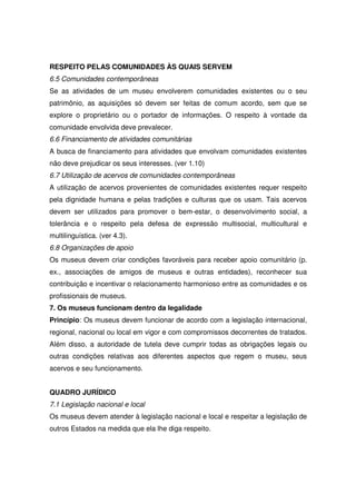 RESPEITO PELAS COMUNIDADES ÀS QUAIS SERVEM
6.5 Comunidades contemporâneas
Se as atividades de um museu envolverem comunidades existentes ou o seu
patrimônio, as aquisições só devem ser feitas de comum acordo, sem que se
explore o proprietário ou o portador de informações. O respeito à vontade da
comunidade envolvida deve prevalecer.
6.6 Financiamento de atividades comunitárias
A busca de financiamento para atividades que envolvam comunidades existentes
não deve prejudicar os seus interesses. (ver 1.10)
6.7 Utilização de acervos de comunidades contemporâneas
A utilização de acervos provenientes de comunidades existentes requer respeito
pela dignidade humana e pelas tradições e culturas que os usam. Tais acervos
devem ser utilizados para promover o bem-estar, o desenvolvimento social, a
tolerância e o respeito pela defesa de expressão multisocial, multicultural e
multilinguística. (ver 4.3).
6.8 Organizações de apoio
Os museus devem criar condições favoráveis para receber apoio comunitário (p.
ex., associações de amigos de museus e outras entidades), reconhecer sua
contribuição e incentivar o relacionamento harmonioso entre as comunidades e os
profissionais de museus.
7. Os museus funcionam dentro da legalidade
Princípio: Os museus devem funcionar de acordo com a legislação internacional,
regional, nacional ou local em vigor e com compromissos decorrentes de tratados.
Além disso, a autoridade de tutela deve cumprir todas as obrigações legais ou
outras condições relativas aos diferentes aspectos que regem o museu, seus
acervos e seu funcionamento.


QUADRO JURÍDICO
7.1 Legislação nacional e local
Os museus devem atender à legislação nacional e local e respeitar a legislação de
outros Estados na medida que ela lhe diga respeito.
 