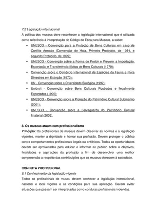 7.2 Legislação internacional
A política dos museus deve reconhecer a legislação internacional que é utilizada
como referência à interpretação do Código de Ética para Museus, a saber:
   •   UNESCO - Convenção para a Proteção de Bens Culturais em caso de
       Conflito Armado (Convenção de Haia, Primeiro Protocolo, de 1954, e
       segundo Protocolo, de 1999);
   •   UNESCO - Convenção sobre a Forma de Proibir e Prevenir a Importação,
       Exportação e Transferência Ilícitas de Bens Culturais (1970);
   •   Convenção sobre o Comércio Internacional de Espécies da Fauna e Flora
       Silvestres em Extinção (1973);
   •   UN - Convenção sobre a Diversidade Biológica (1992);
   •   Unidroit - Convenção sobre Bens Culturais Roubados e Ilegalmente
       Exportados (1995);
   •   UNESCO - Convenção sobre a Proteção do Patrimônio Cultural Submarino
       (2001);
   •   UNESCO - Convenção sobre a Salvaguarda do Patrimônio Cultural
       Imaterial (2003).


8. Os museus atuam com profissionalismo
Princípio: Os profissionais de museus devem observar as normas e a legislação
vigentes, manter a dignidade e honrar sua profissão. Devem proteger o público
contra comportamentos profissionais ilegais ou antiéticos. Todas as oportunidades
devem ser aproveitadas para educar e informar ao público sobre o objetivos,
finalidades e aspirações da profissão a fim de desenvolver uma melhor
compreensão a respeito das contribuições que os museus oferecem à sociedade.


CONDUTA PROFISSIONAL
8.1 Conhecimento da legislação vigente
Todos os profissionais de museu devem conhecer a legislação internacional,
nacional e local vigente e as condições para sua aplicação. Devem evitar
situações que possam ser interpretadas como condutas profissionais indevidas.
 