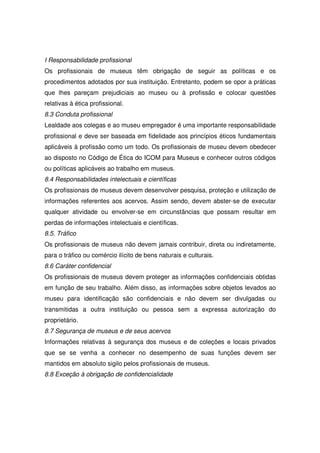I Responsabilidade profissional
Os profissionais de museus têm obrigação de seguir as políticas e os
procedimentos adotados por sua instituição. Entretanto, podem se opor a práticas
que lhes pareçam prejudiciais ao museu ou à profissão e colocar questões
relativas à ética profissional.
8.3 Conduta profissional
Lealdade aos colegas e ao museu empregador é uma importante responsabilidade
profissional e deve ser baseada em fidelidade aos princípios éticos fundamentais
aplicáveis à profissão como um todo. Os profissionais de museu devem obedecer
ao disposto no Código de Ética do ICOM para Museus e conhecer outros códigos
ou políticas aplicáveis ao trabalho em museus.
8.4 Responsabilidades intelectuais e científicas
Os profissionais de museus devem desenvolver pesquisa, proteção e utilização de
informações referentes aos acervos. Assim sendo, devem abster-se de executar
qualquer atividade ou envolver-se em circunstâncias que possam resultar em
perdas de informações intelectuais e científicas.
8.5. Tráfico
Os profissionais de museus não devem jamais contribuir, direta ou indiretamente,
para o tráfico ou comércio ilícito de bens naturais e culturais.
8.6 Caráter confidencial
Os profissionais de museus devem proteger as informações confidenciais obtidas
em função de seu trabalho. Além disso, as informações sobre objetos levados ao
museu para identificação são confidenciais e não devem ser divulgadas ou
transmitidas a outra instituição ou pessoa sem a expressa autorização do
proprietário.
8.7 Segurança de museus e de seus acervos
Informações relativas à segurança dos museus e de coleções e locais privados
que se se venha a conhecer no desempenho de suas funções devem ser
mantidos em absoluto sigilo pelos profissionais de museus.
8.8 Exceção à obrigação de confidencialidade
 