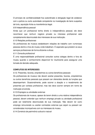 O princípio de confidencialidade fica subordinado à obrigação legal de colaborar
com a polícia ou outra autoridade competente na investigação de bens suspeitos
de furto, aquisição ilícita ou transferência ilegal.
8.9 Independência pessoal
Ainda que um profissional tenha direito à independência pessoal, ele deve
reconhecer que nenhum negócio privado ou interesse profissional está
completamente desvinculado dos interesses de sua instituição.
8.10 Relações profissionais
Os profissionais de museus estabelecem relações de trabalho com numerosas
pessoas dentro e fora do museu onde trabalham. É esperado que prestem os seus
serviços profissionais de forma eficiente e eficaz.
8.11 Consulta profissional
É uma responsabilidade profissional consultar outros colegas dentro e fora do
museu quando o conhecimento disponível for insuficiente para assegurar uma
tomada de decisão adequada.


CONFLITOS DE INTERESSES
8.12. Presentes, favores, empréstimos ou outros benefícios pessoais
Os profissionais de museus não devem aceitar presentes, favores, empréstimos
ou outros benefícios pessoais que possam ser oferecidos devido às funções que
desempenham. Ocasionalmente, pode ocorrer a doação e o recebimento de
presentes por cortesia profissional, mas isto deve ocorrer sempre em nome da
instituição envolvida.
8.13 Empregos ou atividades externas
Os profissionais de museus, apesar de terem direito a uma relativa independência
pessoal, devem entender que nenhum emprego privado ou atividade profissional
pode ser totalmente desvinculada de sua instituição. Não devem ter outro
emprego remunerado ou aceitar comissões externas que sejam ou possam ser
consideradas incompatíveis com os interesses do museu.
8.14 Comércio de patrimônio cultural e natural
 