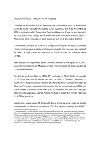 CÓDIGO DE ÉTICA1 DO ICOM PARA MUSEUS


O Código de Ética do ICOM foi aprovado por unanimidade pela 15ª Assembléia
Geral do ICOM realizada em Buenos Aires, Argentina, em 4 de Novembro de
1986, modificado na 20ª Assembleia Geral em Barcelona, Espanha, em 6 de julho
de 2001, sob o título Código de Ética do ICOM para os Museus e revisto pela 21ª
Assembleia Geral realizada em Seul, Coreia do Sul, em 8 de outubro de 2004.


O documento principal do ICOM é o Código de Ética para Museus. Estabelece
normas mínimas para a prática profissional e atuação dos museus e seu pessoal.
Ao aderir à organização, os membros do ICOM adotam as provisões deste
Código.


Esta tradução foi organizada pelos Comitês Brasileiro e Português do ICOM –
Conselho Internacional de Museus, ouvidos representantes de outros países da
comunidade lusófona.


Por decisão da Assembleia do ICOM-BR, realizada em Florianópolis por ocasião
do 3º Fórum Nacional de Museus em julho de 2008, o Conselho Consultivo do
ICOM-BR foi designado como instância de referendo da nova versão do Código de
Ética em Português, posteriormente encaminhada às comunidades do ICOM dos
outros países lusófonos, lembrando que, no momento em que esta tradução
estava sendo preparada, apenas Angola, Portugal e Brasil têm comitês nacionais
do ICOM organizados.


Inicialmente, nossa colega M. Cristina O. Bruno preparou nova versão do Código
em português, com base na tradução de 2005. Em seguida, a colega do ICOM-PT,

1
  Diferentes países e mesmo distintas versões do Código de Ética do ICOM utilizam no título ora a palavra
Ética, ora o termo Deontologia. Sem entrar no mérito do emprego de um ou outro termo, o ICOM-BR optou
pela alternativa Ética, por considerar que este é o termo mais utilizado pela comunidade museológica
brasileira. A versão em inglês adotada pelo ICOM nomeia-o como “Code of Ethics for Museums”, enquanto
as versões em francês e espanhol adotam, respectivamente, os títulos “Code de déontologie pour les musées”
e “Codigo de Deontologia del ICOM para los museos” . O ICOM-PT adota o termo Deontologia, por
considerá-lo o mais utilizado pela comunidade museológica portuguesa.
 