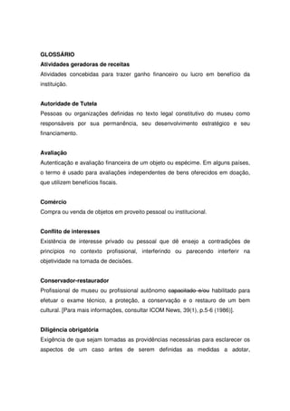 GLOSSÁRIO
Atividades geradoras de receitas
Atividades concebidas para trazer ganho financeiro ou lucro em benefício da
instituição.


Autoridade de Tutela
Pessoas ou organizações definidas no texto legal constitutivo do museu como
responsáveis por sua permanência, seu desenvolvimento estratégico e seu
financiamento.


Avaliação
Autenticação e avaliação financeira de um objeto ou espécime. Em alguns países,
o termo é usado para avaliações independentes de bens oferecidos em doação,
que utilizem benefícios fiscais.


Comércio
Compra ou venda de objetos em proveito pessoal ou institucional.


Conflito de interesses
Existência de interesse privado ou pessoal que dê ensejo a contradições de
princípios no contexto profissional, interferindo ou parecendo interferir na
objetividade na tomada de decisões.


Conservador-restaurador
Profissional de museu ou profissional autônomo capacitado e/ou habilitado para
efetuar o exame técnico, a proteção, a conservação e o restauro de um bem
cultural. [Para mais informações, consultar ICOM News, 39(1), p.5-6 (1986)].


Diligência obrigatória
Exigência de que sejam tomadas as providências necessárias para esclarecer os
aspectos de um caso antes de serem definidas as medidas a adotar,
 