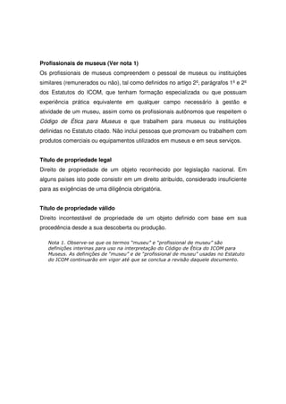 Profissionais de museus (Ver nota 1)
Os profissionais de museus compreendem o pessoal de museus ou instituições
similares (remunerados ou não), tal como definidos no artigo 2º, parágrafos 1º e 2º
dos Estatutos do ICOM, que tenham formação especializada ou que possuam
experiência prática equivalente em qualquer campo necessário à gestão e
atividade de um museu, assim como os profissionais autônomos que respeitem o
Código de Ética para Museus e que trabalhem para museus ou instituições
definidas no Estatuto citado. Não inclui pessoas que promovam ou trabalhem com
produtos comerciais ou equipamentos utilizados em museus e em seus serviços.


Título de propriedade legal
Direito de propriedade de um objeto reconhecido por legislação nacional. Em
alguns países isto pode consistir em um direito atribuído, considerado insuficiente
para as exigências de uma diligência obrigatória.


Título de propriedade válido
Direito incontestável de propriedade de um objeto definido com base em sua
procedência desde a sua descoberta ou produção.

   Nota 1. Observe-se que os termos “museu” e “profissional de museu” são
   definições interinas para uso na interpretação do Código de Ética do ICOM para
   Museus. As definições de “museu” e de “profissional de museu” usadas no Estatuto
   do ICOM continuarão em vigor até que se conclua a revisão daquele documento.
 